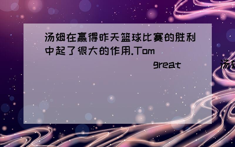 汤姆在赢得昨天篮球比赛的胜利中起了很大的作用.Tom _____ _____ great ___汤姆在赢得昨天篮球比赛的胜利中起了很大的作用.Tom _____ _____ great _____ in _____ the basketball match yesterday.