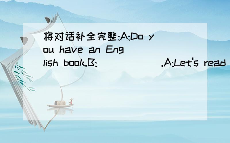 将对话补全完整:A:Do you have an English book.B:______.A:Let's read it.B:______.A:Well,let's play computer.______.B：Yes,I like them.But_____?A：It’s on the desk in my room.B：_____?A：No,I don’t.I play them every sunday