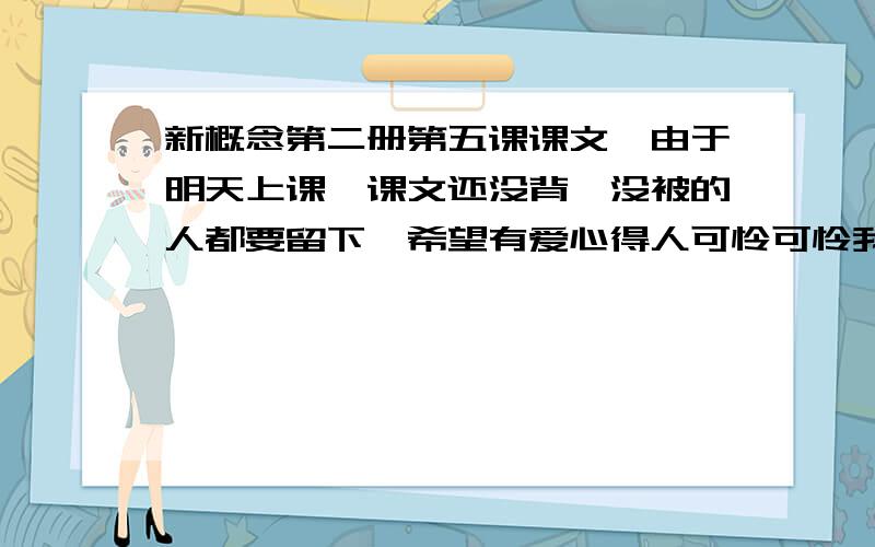 新概念第二册第五课课文,由于明天上课,课文还没背,没被的人都要留下,希望有爱心得人可怜可怜我吧~yes yes yes^-^