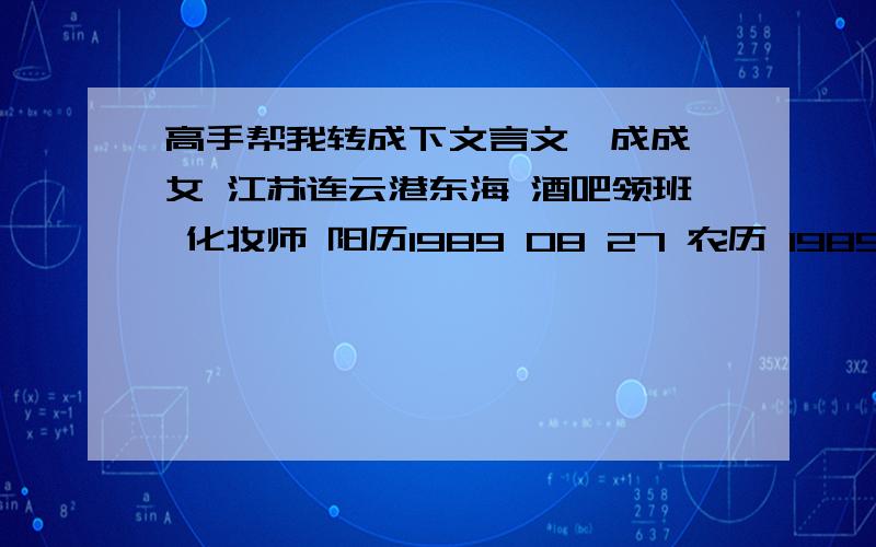 高手帮我转成下文言文,成成 女 江苏连云港东海 酒吧领班 化妆师 阳历1989 08 27 农历 1989 07 26 蛇 喜欢聊天 现在上班时间 19：00-02：00 偶尔出去跟装 感觉蛮可爱的 喜欢成熟的男人 经历两次恋