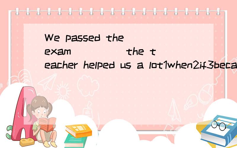 We passed the exam_____the teacher helped us a lot1when2if3because4though选哪个?