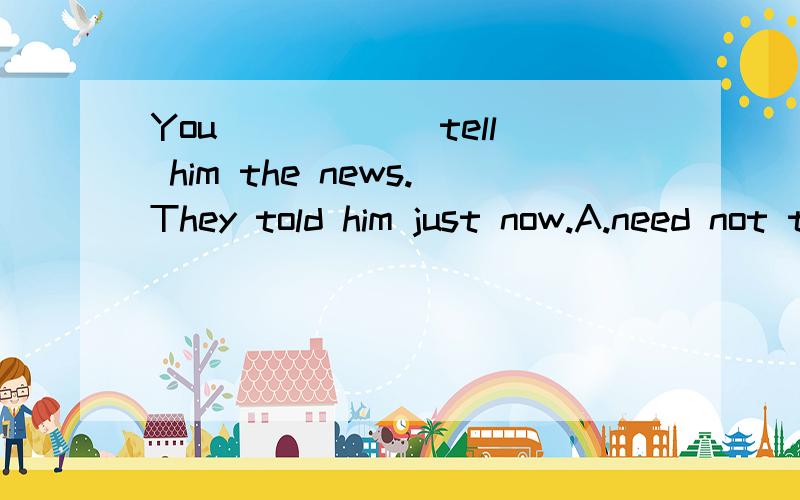 You _____ tell him the news.They told him just now.A.need not to ;            B.don't need to ;                C .need to ;         D.needn't正确答案是哪个B或D,帮我分析下哈请大家帮我分析下哈 正确答案其实是B