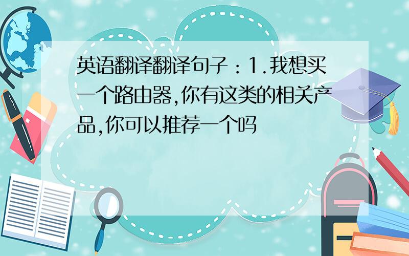 英语翻译翻译句子：1.我想买一个路由器,你有这类的相关产品,你可以推荐一个吗