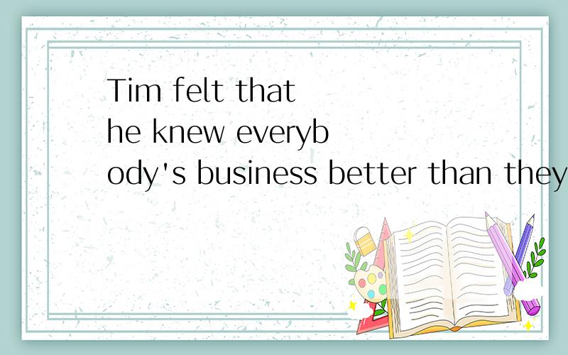 Tim felt that he knew everybody's business better than they knew it themselves.翻译此句