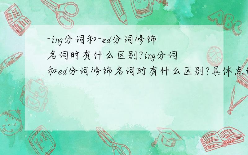 -ing分词和-ed分词修饰名词时有什么区别?ing分词和ed分词修饰名词时有什么区别?具体点的呀.