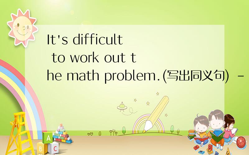 It's difficult to work out the math problem.(写出同义句) －－－－ the math promblem is difficult.