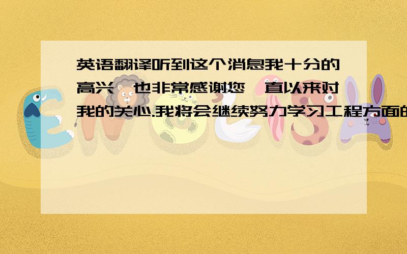 英语翻译听到这个消息我十分的高兴,也非常感谢您一直以来对我的关心.我将会继续努力学习工程方面的相关知识,为以后的工作准备.同时,我也会继续做好我现有的工作,直到我正式转入技术