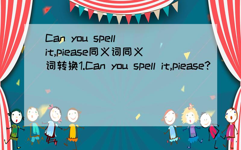 Can you spell it,piease同义词同义词转换1.Can you spell it,piease?（ ）（ ）you spell it,piease?2.Your cat looks like hat.Your cat and hat ( )( )( )3.There is no cat and no dog in the room.There ( ) ( )dogs in the room4.Do you know the gir