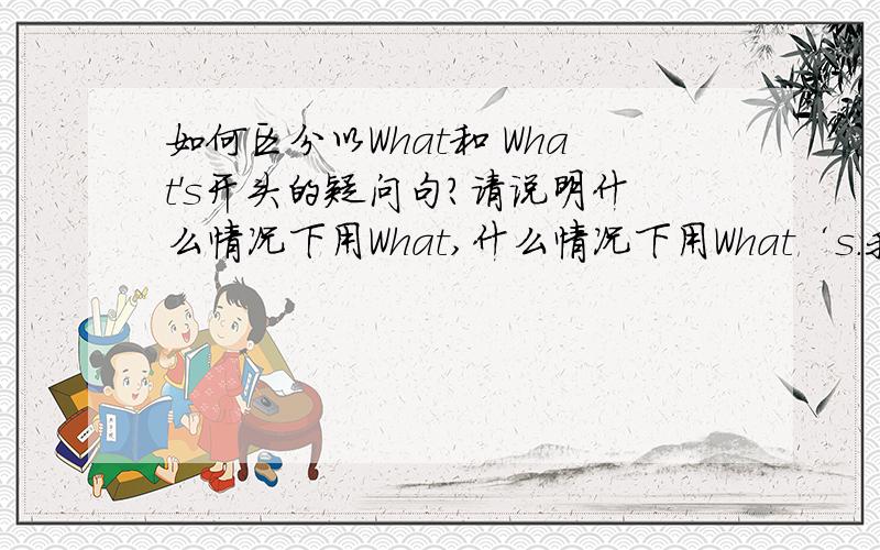 如何区分以What和 What's开头的疑问句?请说明什么情况下用What,什么情况下用What‘s.我知道一个是“什么”,一个是“什么是”,但还是不太好区别.