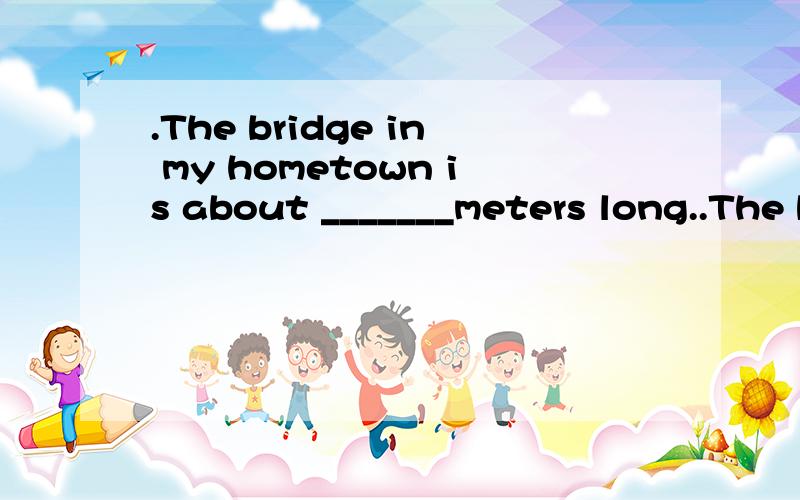 .The bridge in my hometown is about _______meters long..The bridge in my hometown is about _______meters long.A two hundred of B two hundreds of C two hundred D two hundreds 选哪个为什么