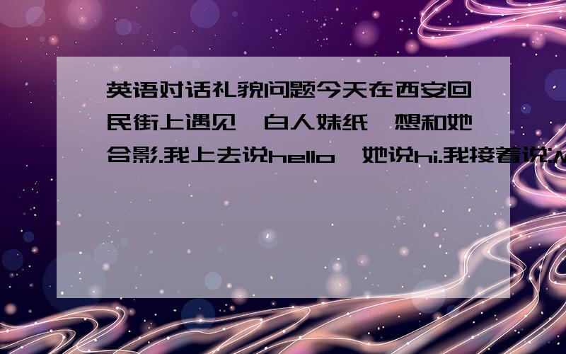 英语对话礼貌问题今天在西安回民街上遇见一白人妹纸,想和她合影.我上去说hello,她说hi.我接着说:May I take a photo with you?她说no.我想问一下,接下来我应该说什么?还有我的对话是否礼貌?