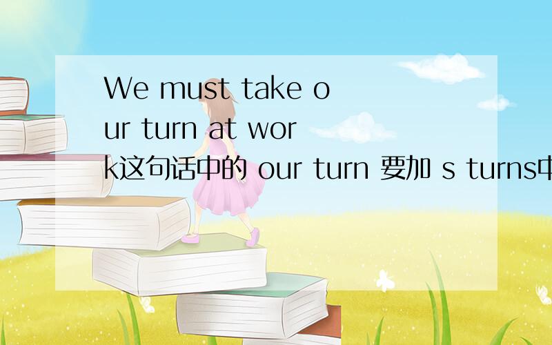 We must take our turn at work这句话中的 our turn 要加 s turns中的 our turn 要加 s turns