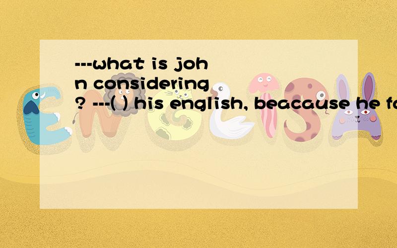 ---what is john considering ? ---( ) his english, beacause he failed the english exam again.A.improving B.to improve C.improve Dhaving improved