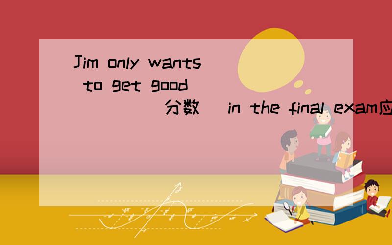 Jim only wants to get good _____(分数) in the final exam应该填什么 还有一个 妈妈要求我在考试中取得好成绩 Mother asked me to —— —— —— in exams 三个空