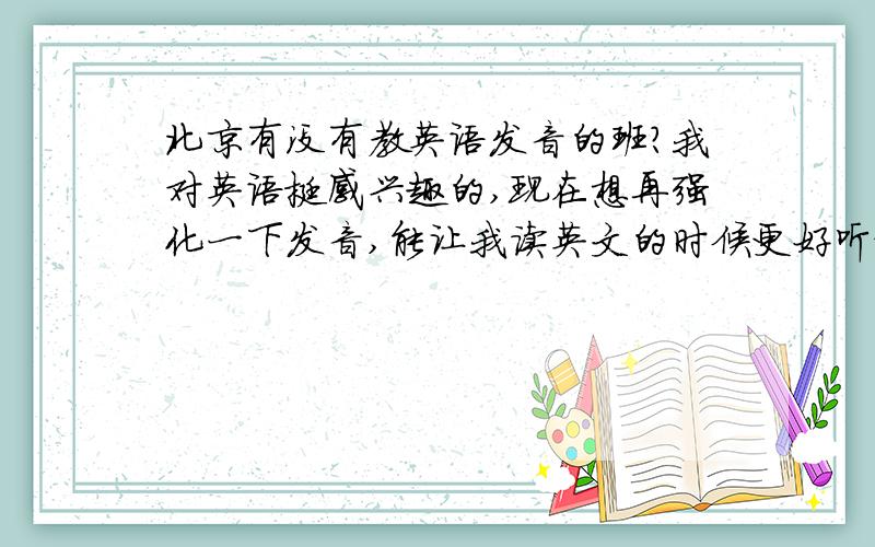 北京有没有教英语发音的班?我对英语挺感兴趣的,现在想再强化一下发音,能让我读英文的时候更好听更地道!北京有这样的班吗?