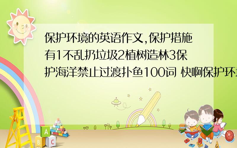 保护环境的英语作文,保护措施有1不乱扔垃圾2植树造林3保护海洋禁止过渡扑鱼100词 快啊保护环境的英语作文,保护措施有1不乱扔垃圾2植树造林3保护海洋禁止过渡扑鱼100词  快啊