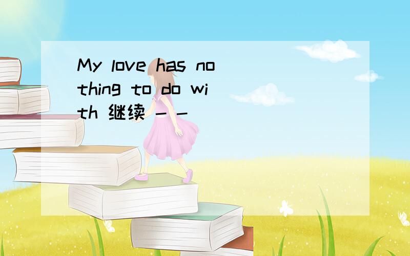 My love has nothing to do with 继续 - -