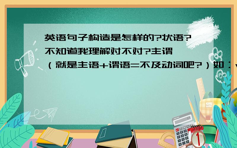 英语句子构造是怎样的?状语?不知道我理解对不对?主谓  （就是主语+谓语=不及动词吧?）如：we arrive  我们到达了主谓宾 如：I strike him 我打他he is mine friend 他是我的朋友   mine是形容词 作frien