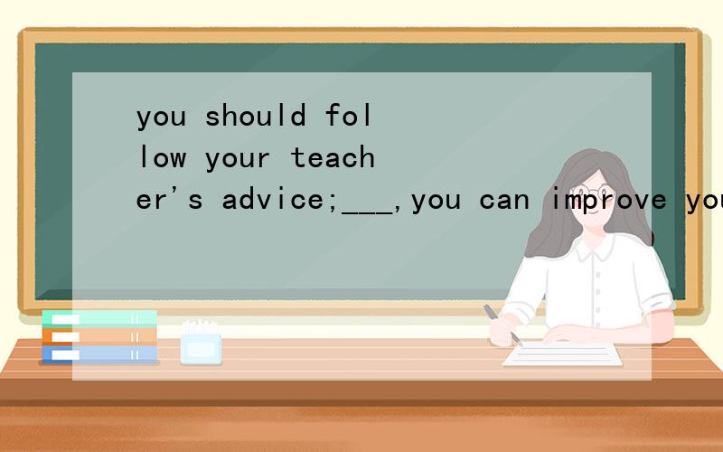 you should follow your teacher's advice;___,you can improve your English .A.in the way B.in this wayC.on the wayD.by the way