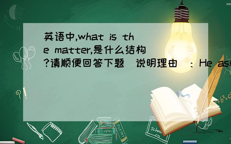 英语中,what is the matter,是什么结构?请顺便回答下题（说明理由）：He asked （ ）a what the matter isb what is he matter c what the matter wasd what was the matter