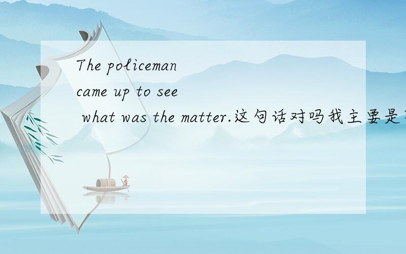 The policeman came up to see what was the matter.这句话对吗我主要是不清楚what was the matter在从句中不是应该将was 放到后面去吗