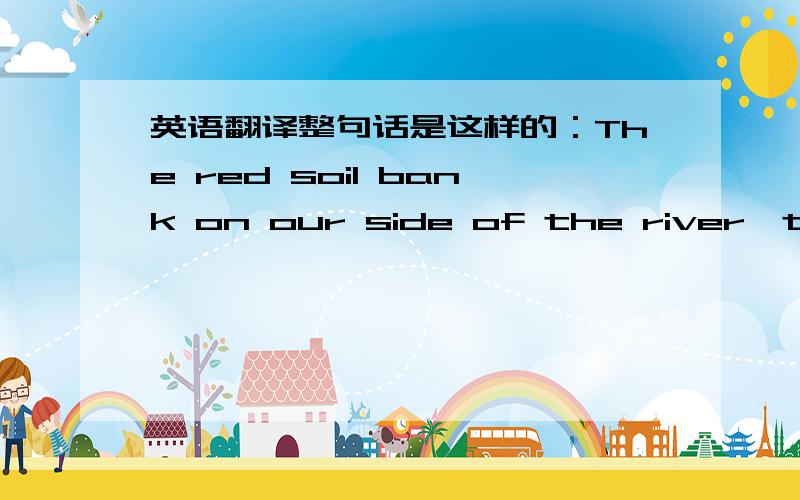 英语翻译整句话是这样的：The red soil bank on our side of the river,the silver sheet of water in front of us,the wet browns and greys of the sandbars,the white washed hill of rocks on the opposite shore,and the green forest front were like