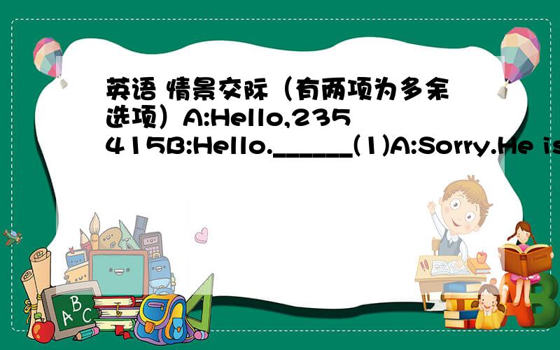 英语 情景交际（有两项为多余选项）A:Hello,235415B:Hello.______(1)A:Sorry.He is not in at the moment._____(2)B:Yes.this is Bill.I want to talk with him about the picnic next week.A:OK.I’ll tell him._____(3)B:Well,I may be home late th