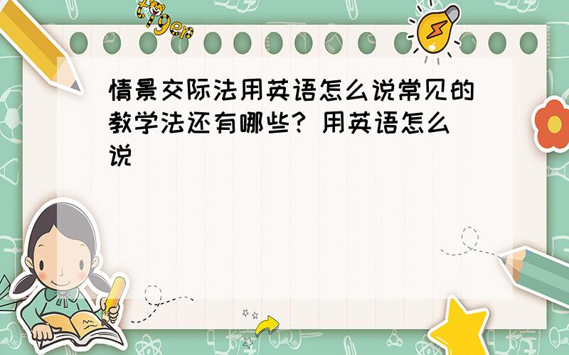 情景交际法用英语怎么说常见的教学法还有哪些? 用英语怎么说