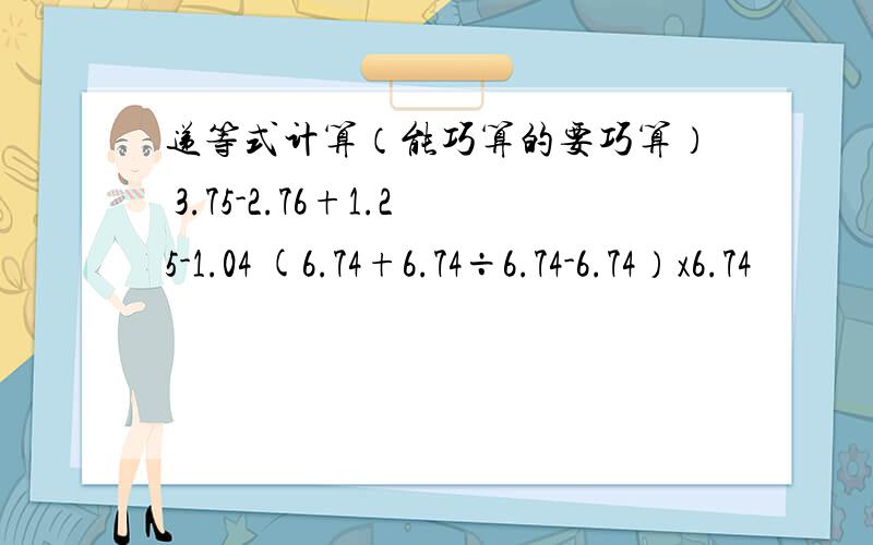 递等式计算（能巧算的要巧算） 3.75-2.76+1.25-1.04 (6.74+6.74÷6.74-6.74）x6.74