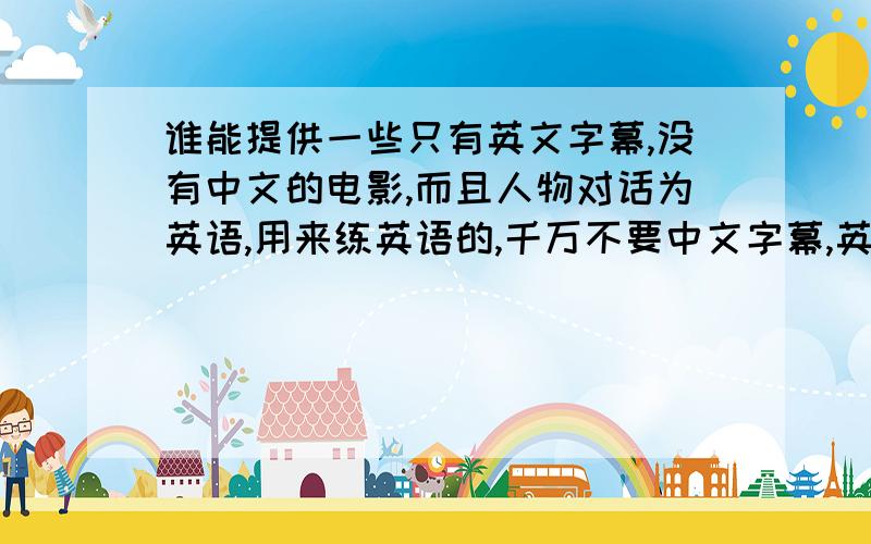 谁能提供一些只有英文字幕,没有中文的电影,而且人物对话为英语,用来练英语的,千万不要中文字幕,英文字幕一定要有,要不然看不懂的,对话一定要英语