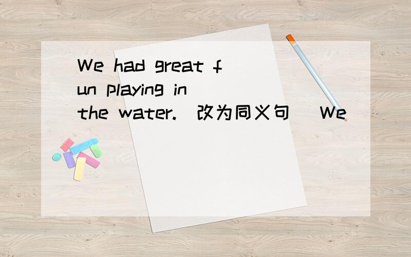 We had great fun playing in the water.(改为同义句） We ___ ___ ___ playing in the water.请告诉我为什么要这么改.