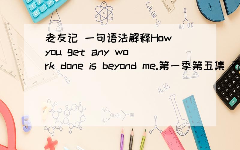 老友记 一句语法解释How you get any work done is beyond me.第一季第五集 乔伊和菲比说女人可以在任何时候看自己的胸部.这句话的意思就是我真不懂你们怎么能够用心工作.语法如何解释呢?就是最