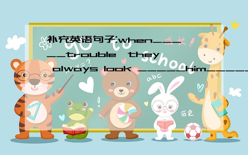 补充英语句子:when_____trouble,they always look _____him_____help.