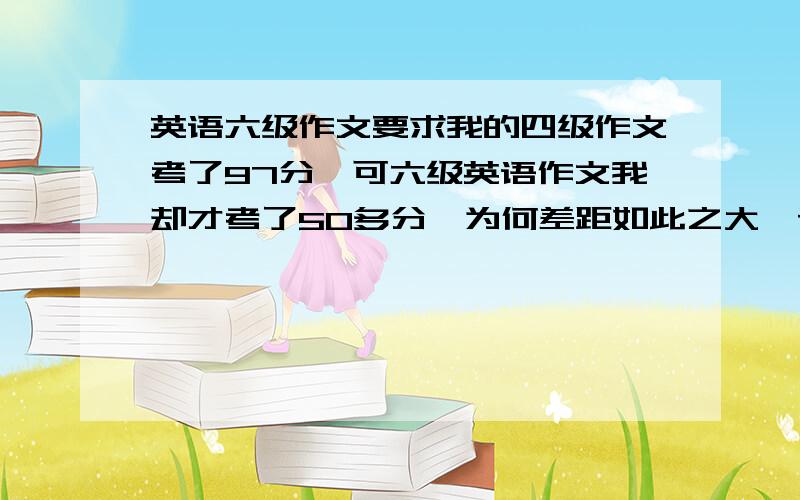 英语六级作文要求我的四级作文考了97分,可六级英语作文我却才考了50多分,为何差距如此之大,请帮忙分析六级作文要求与四级有何不同