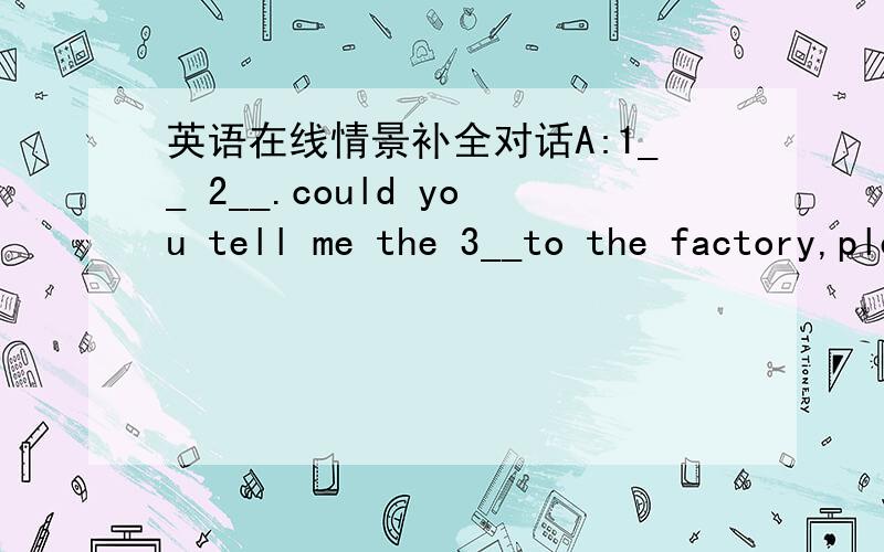 英语在线情景补全对话A:1__ 2__.could you tell me the 3__to the factory,please?B:sorry ,l don`t know A:thank you all the same.[A goes to the policeman.]A :will you pleasa show me how l can 4__to the factory c :yes .go down the road and 5__rig