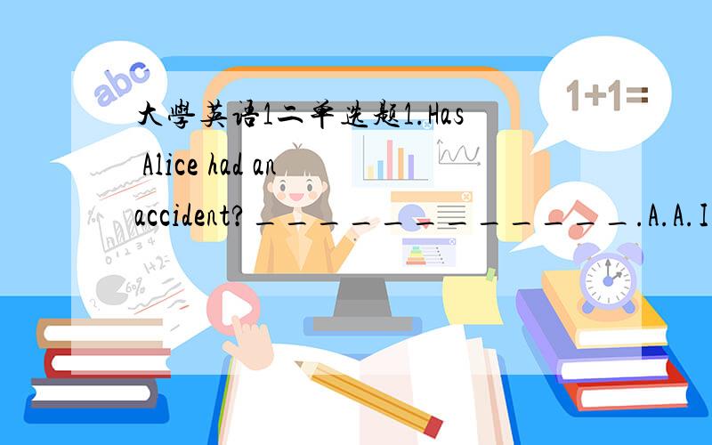 大学英语1二单选题1.Has Alice had an accident?____________.A.A.I don't hope so B.B.I hope no C.C.I hope not D.D.She didn't say to 2.-How much is that meat,please?- _____________________A.A.Ten o'clock.B.B.Ten yuan a kilo.C.C.I like it very muc