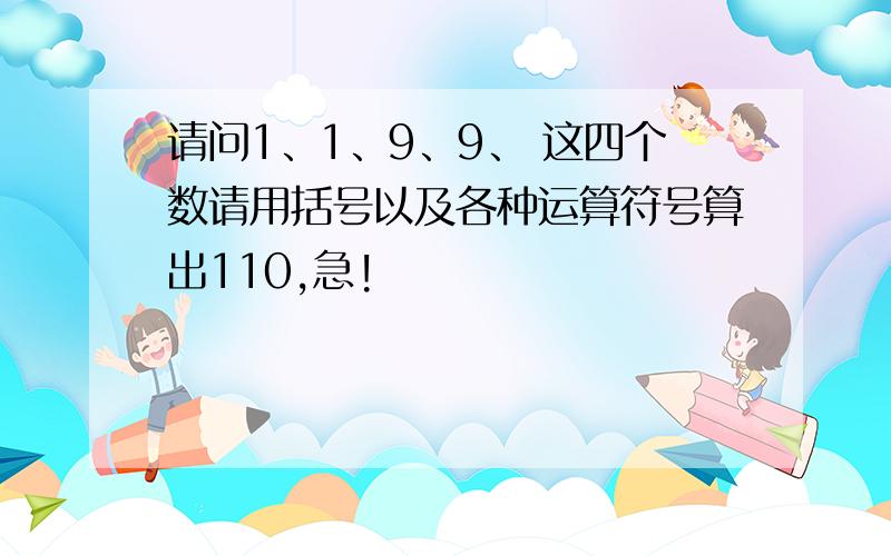 请问1、1、9、9、 这四个数请用括号以及各种运算符号算出110,急!