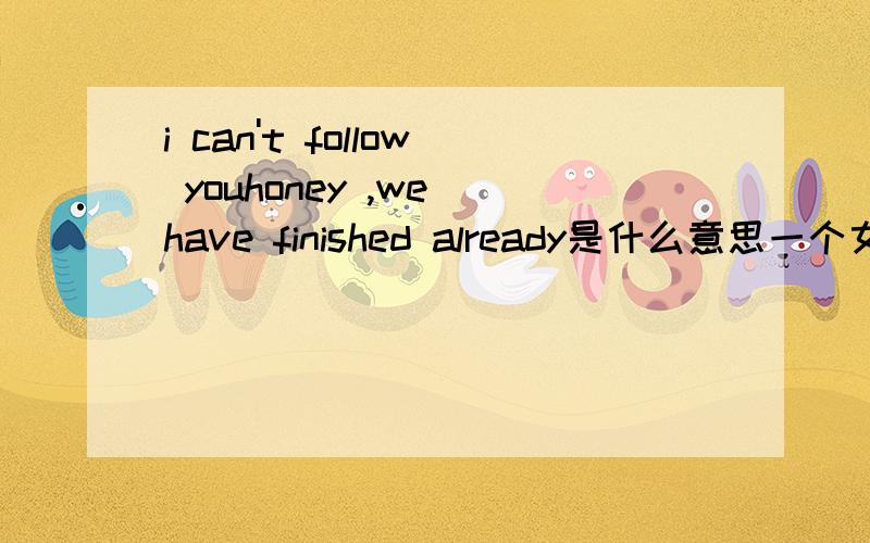 i can't follow youhoney ,we have finished already是什么意思一个女孩说的,英语太差了,