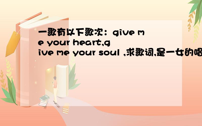 一歌有以下歌次：give me your heart,give me your soul ,求歌词,是一女的唱的,不是take me to your h