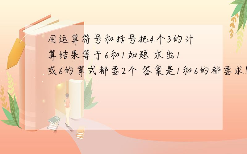 用运算符号和括号把4个3的计算结果等于6和1如题 求出1或6的算式都要2个 答案是1和6的都要求!自己之想出1个 头大 急要阿我已写的刚好都是答复1的阿 有没有人不一样的？