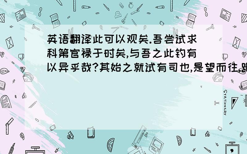 英语翻译此可以观矣.吾尝试求科第官禄于时矣,与吾之此钓有以异乎哉?其始之就试有司也,是望而往,蹲而视焉者也；其数试而不遇也,是久未得鱼者也；其幸而获于学官、乡举也,是得鱼之小者