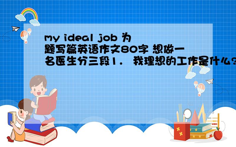 my ideal job 为题写篇英语作文80字 想做一名医生分三段1． 我理想的工作是什么?2． 我喜欢这项工作的原因.3． 通过这个工作,我要努力实现的理想是什么?