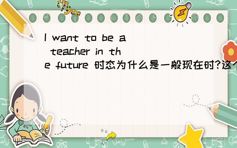 I want to be a teacher in the future 时态为什么是一般现在时?这个句子为什么want是一般现在时,是不是因为是 我现在想在未来当一个老师,所以in the future 不是修饰want?我就是不懂在英语中这样理解行