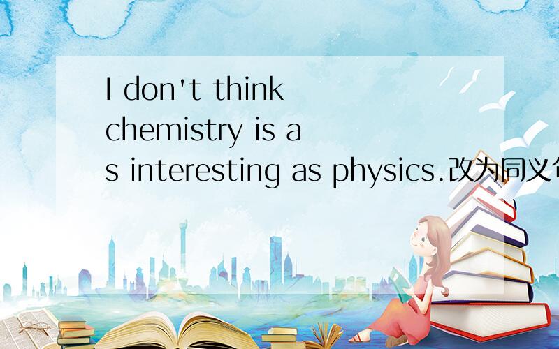 I don't think chemistry is as interesting as physics.改为同义句I don't think chemistry is as interesting as physic.改为 同义句I think chemistry is ______intersting______physics.