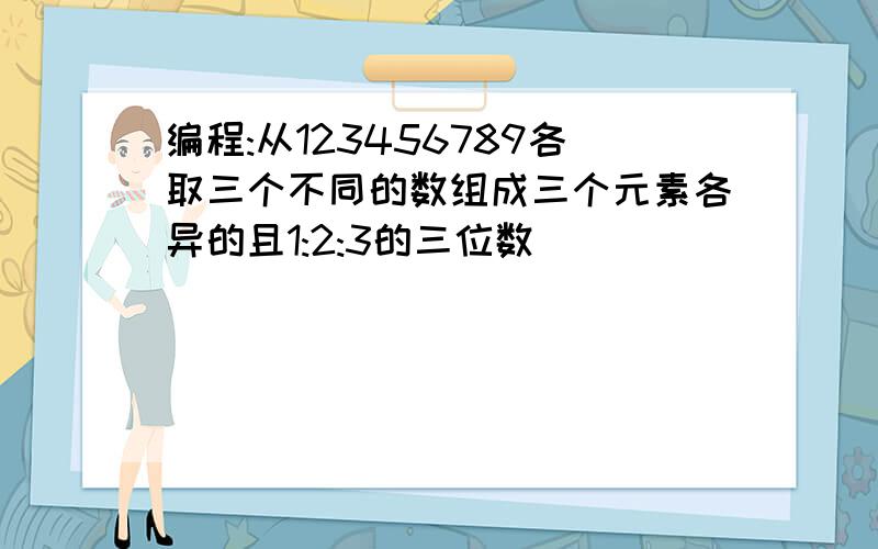 编程:从123456789各取三个不同的数组成三个元素各异的且1:2:3的三位数