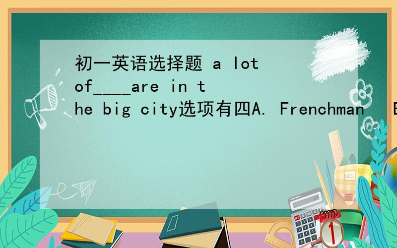 初一英语选择题 a lot of____are in the big city选项有四A. Frenchman   B.American  C.Chineses  D.Japanese现在只知道C是不对的……求高手讲解一下选什么 为什么谢谢!