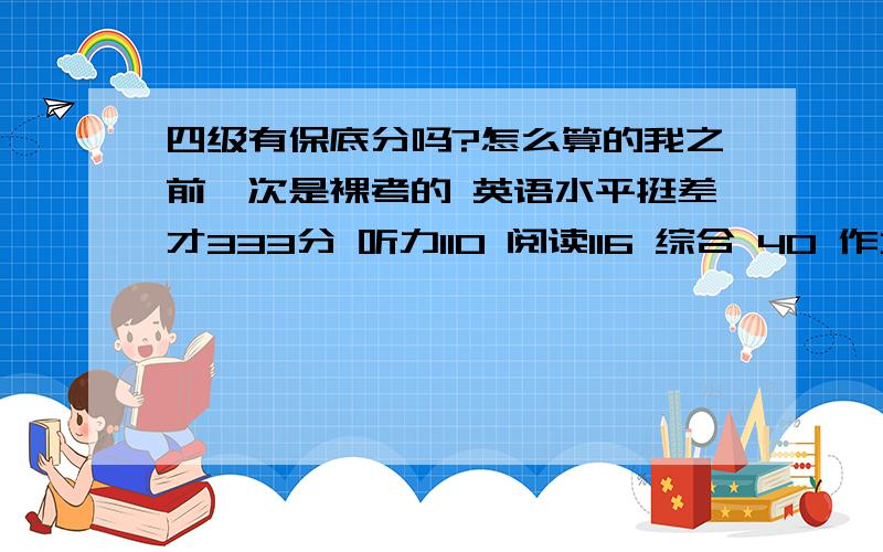 四级有保底分吗?怎么算的我之前一次是裸考的 英语水平挺差才333分 听力110 阅读116 综合 40 作文 67按我的水平如果没有保底的话听力不可能有100多的 可是如果有保底 按沪江上的算分器算 我