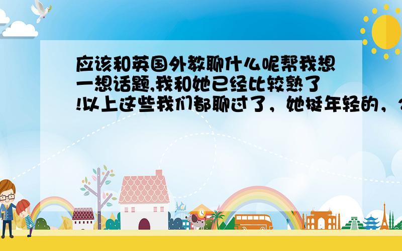 应该和英国外教聊什么呢帮我想一想话题,我和她已经比较熟了!以上这些我们都聊过了，她挺年轻的，23岁