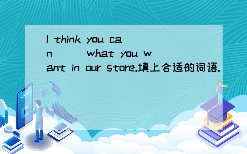 I think you can___what you want in our store.填上合适的词语.