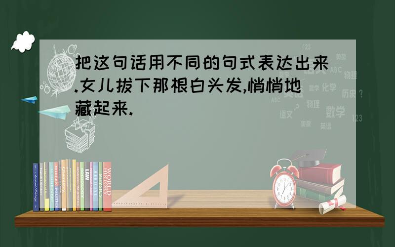 把这句话用不同的句式表达出来.女儿拔下那根白头发,悄悄地藏起来.